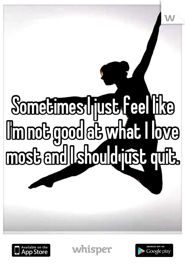 Sometimes I just feel like I'm not good at what I love most and I should just quit.