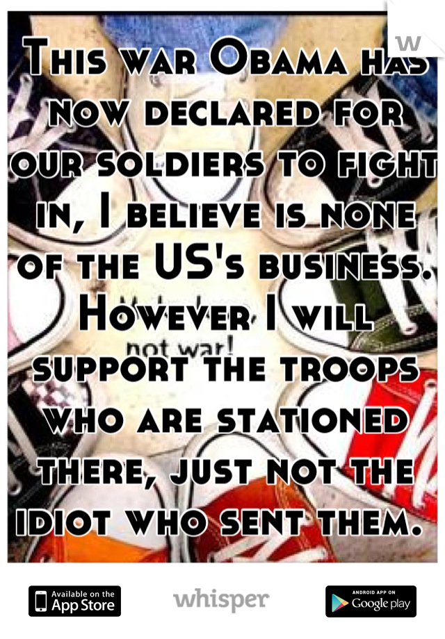 This war Obama has now declared for our soldiers to fight in, I believe is none of the US's business. However I will support the troops who are stationed there, just not the idiot who sent them. 
