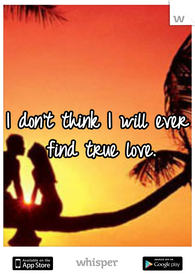 I don't think I will ever find true love.