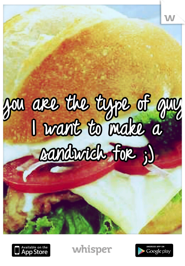 you are the type of guy I want to make a sandwich for ;)