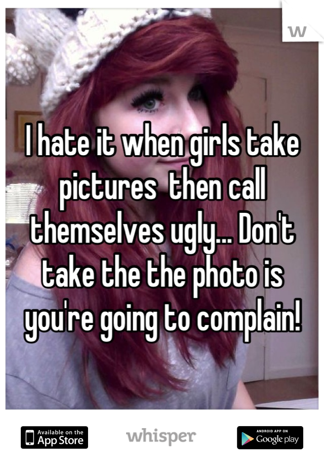 I hate it when girls take pictures  then call themselves ugly... Don't take the the photo is you're going to complain!
