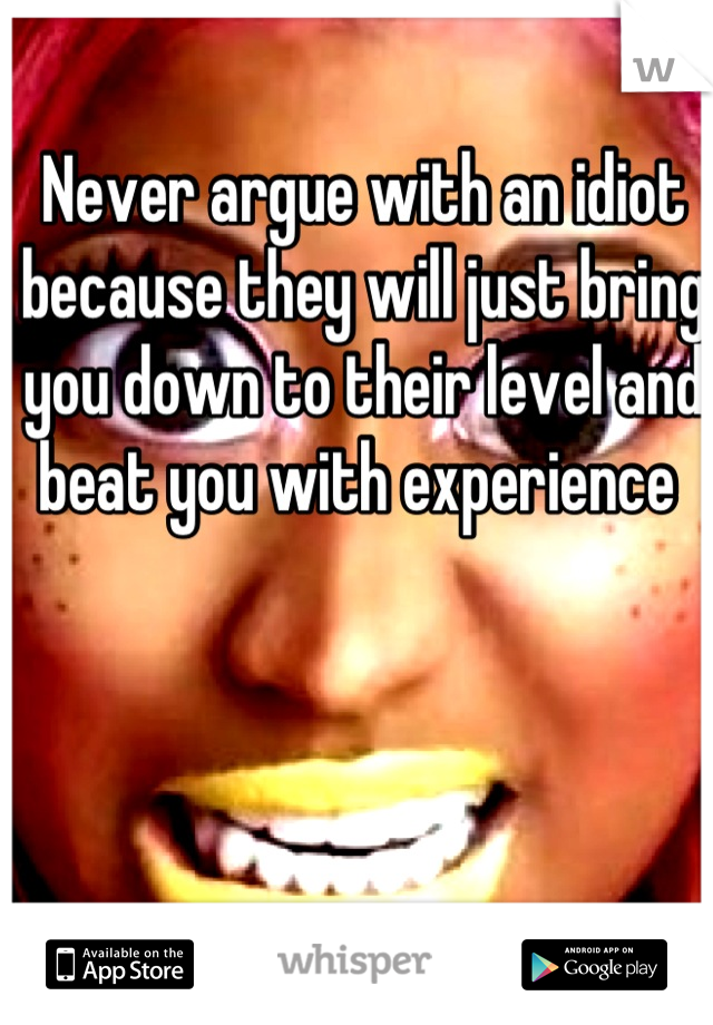 Never argue with an idiot because they will just bring you down to their level and beat you with experience 