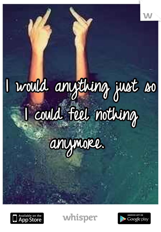 I would anything just so I could feel nothing anymore. 
