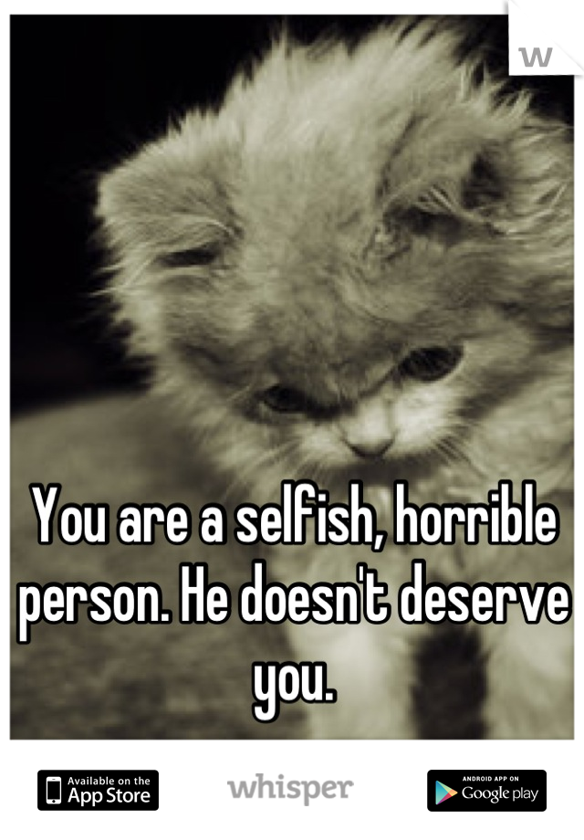 You are a selfish, horrible person. He doesn't deserve you.