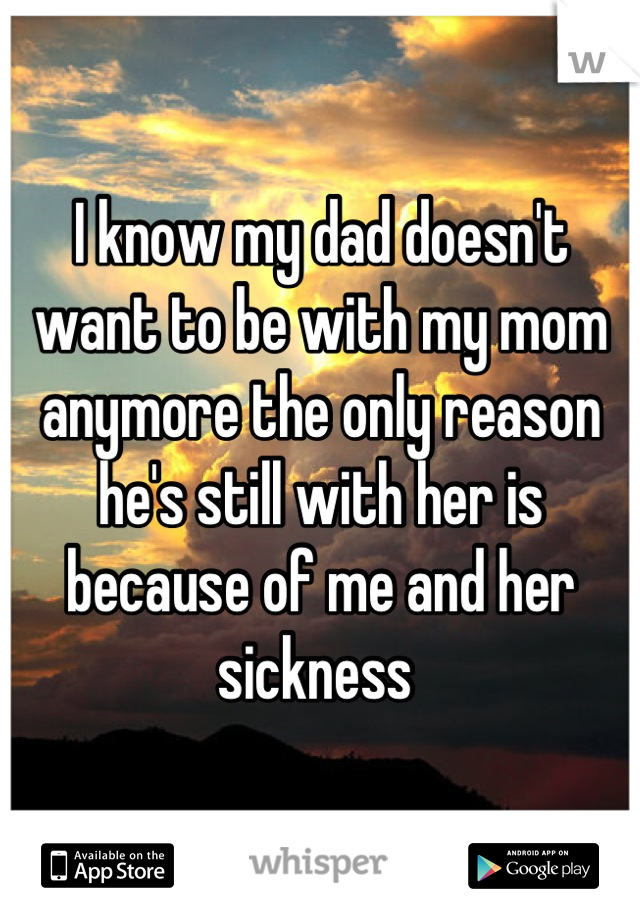 I know my dad doesn't want to be with my mom anymore the only reason he's still with her is because of me and her sickness 