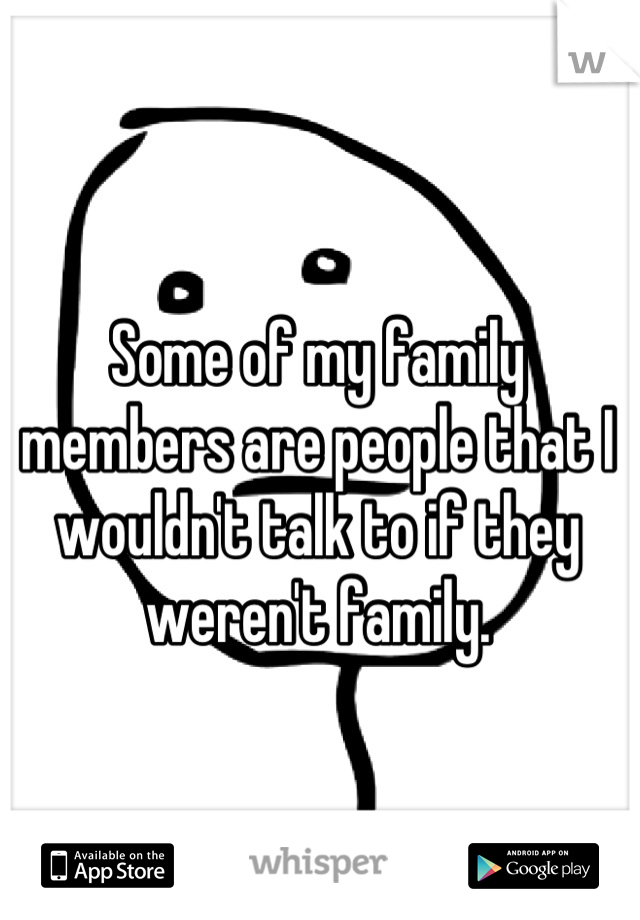 Some of my family members are people that I wouldn't talk to if they weren't family.