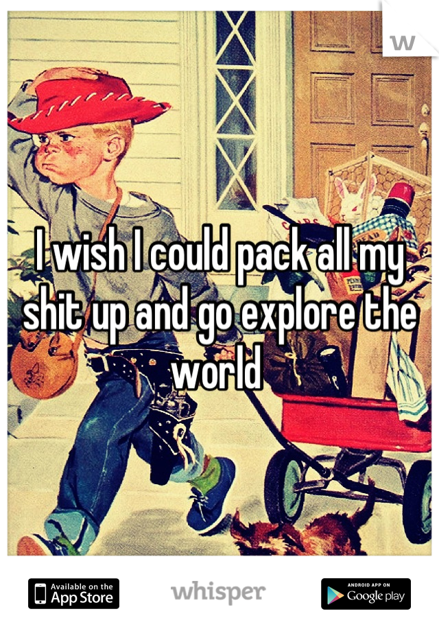 I wish I could pack all my shit up and go explore the world 