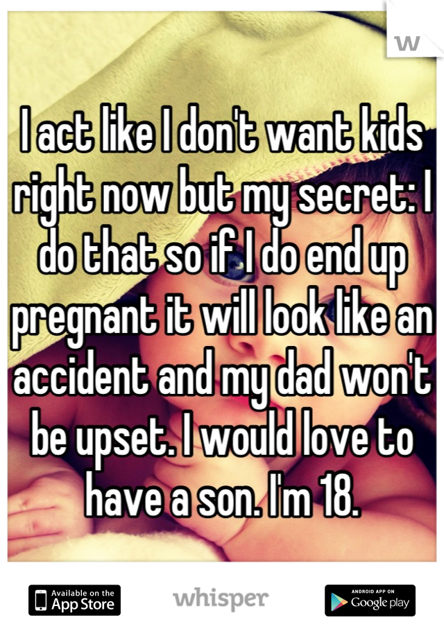 I act like I don't want kids right now but my secret: I do that so if I do end up pregnant it will look like an accident and my dad won't be upset. I would love to have a son. I'm 18.