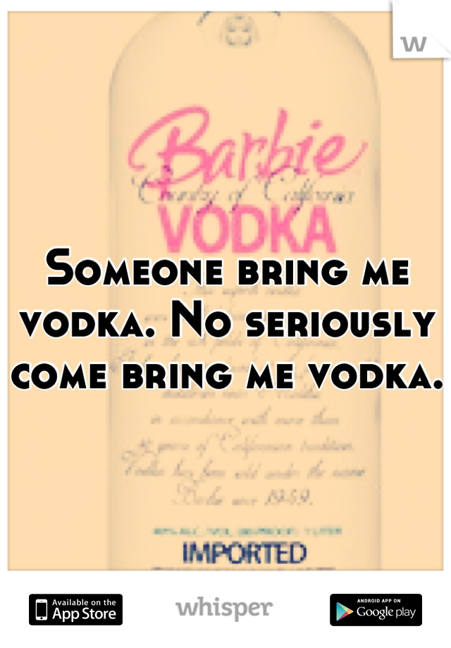 Someone bring me vodka. No seriously come bring me vodka. 