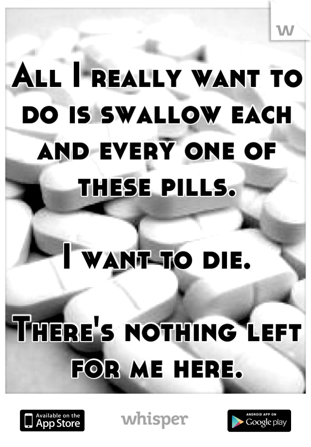 All I really want to do is swallow each and every one of these pills.

I want to die.

There's nothing left for me here.