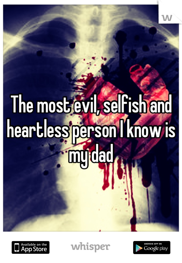 The most evil, selfish and heartless person I know is my dad