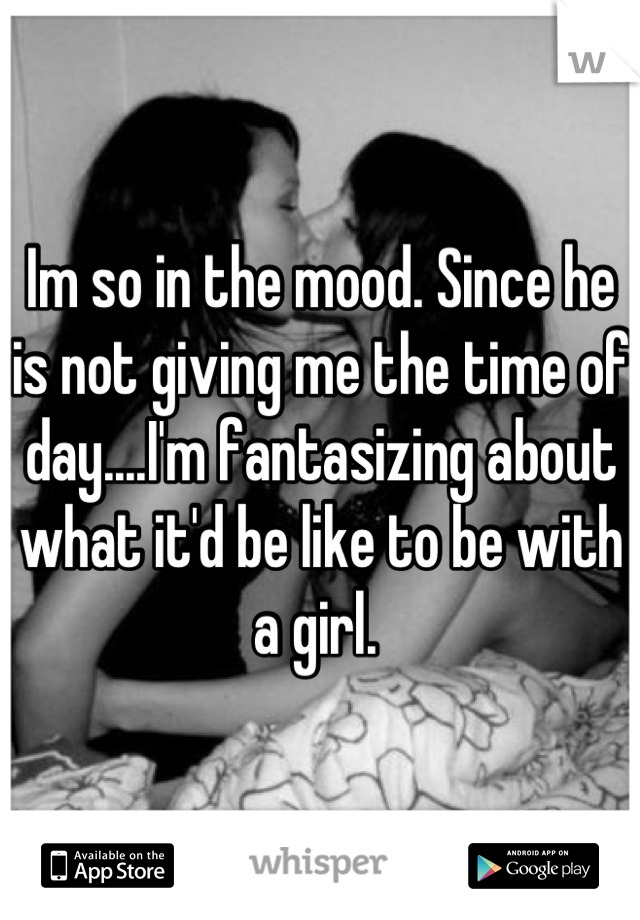 Im so in the mood. Since he is not giving me the time of day....I'm fantasizing about what it'd be like to be with a girl. 