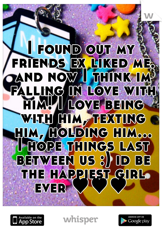 I found out my friends ex liked me. and now I think im falling in love with him! I love being with him, texting him, holding him... I hope things last between us :) id be the happiest girl ever ♥♥♥ 