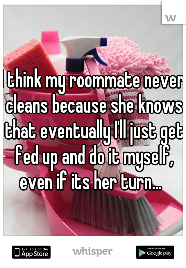 I think my roommate never cleans because she knows that eventually I'll just get fed up and do it myself, even if its her turn...  