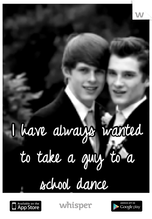 I have always wanted to take a guy to a school dance 