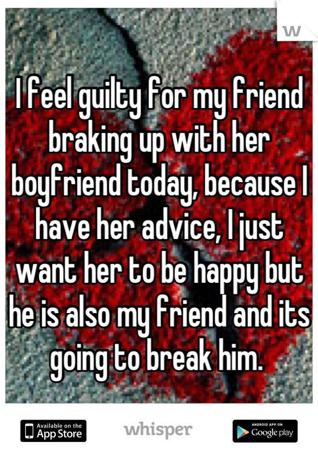 I feel guilty for my friend braking up with her boyfriend today, because I have her advice, I just want her to be happy but he is also my friend and its going to break him. 