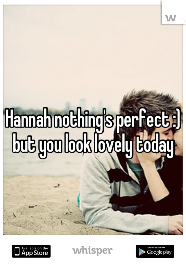 Hannah nothing's perfect :) but you look lovely today