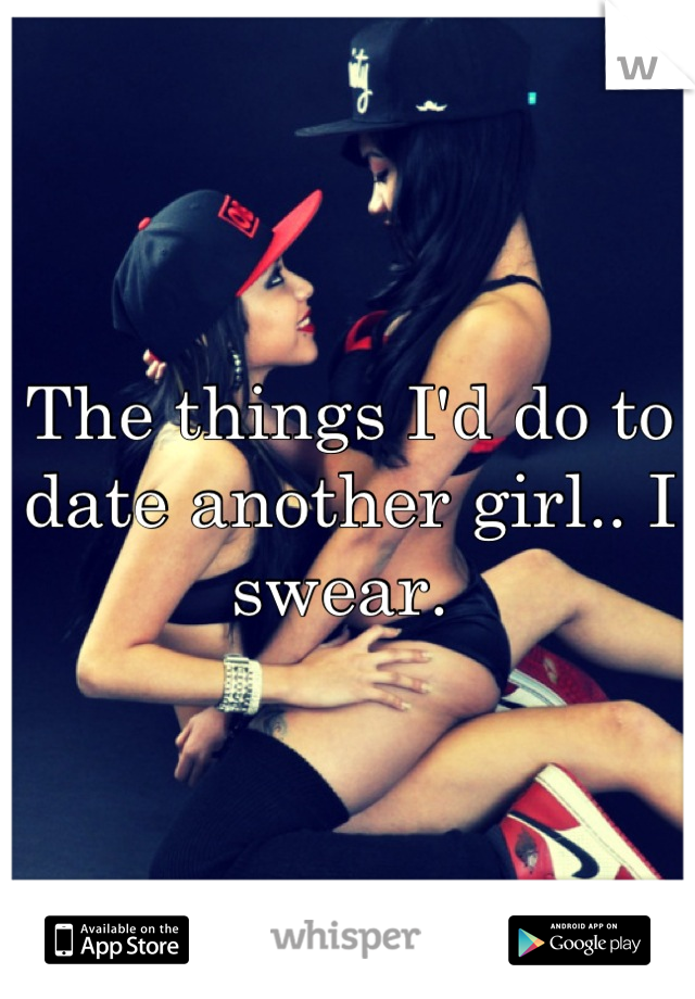 The things I'd do to date another girl.. I swear. 