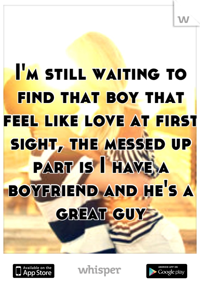I'm still waiting to find that boy that feel like love at first sight, the messed up part is I have a boyfriend and he's a great guy