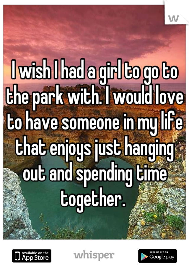 I wish I had a girl to go to the park with. I would love to have someone in my life that enjoys just hanging out and spending time together. 