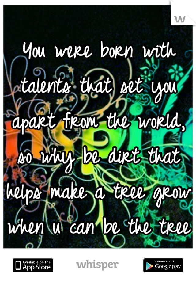 You were born with talents that set you apart from the world, so why be dirt that helps make a tree grow when u can be the tree