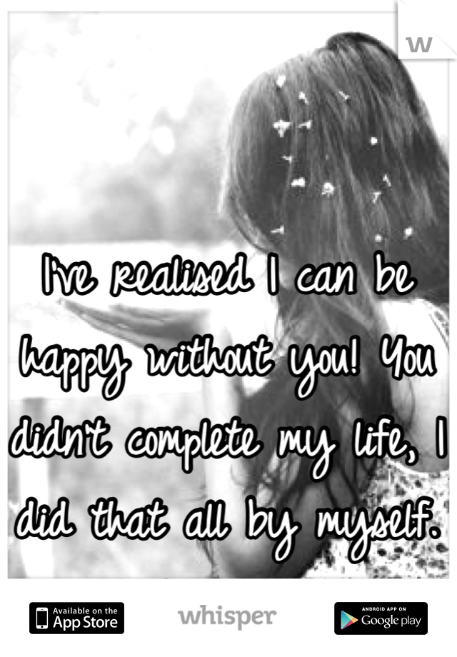 I've realised I can be happy without you! You didn't complete my life, I did that all by myself. Good riddance!