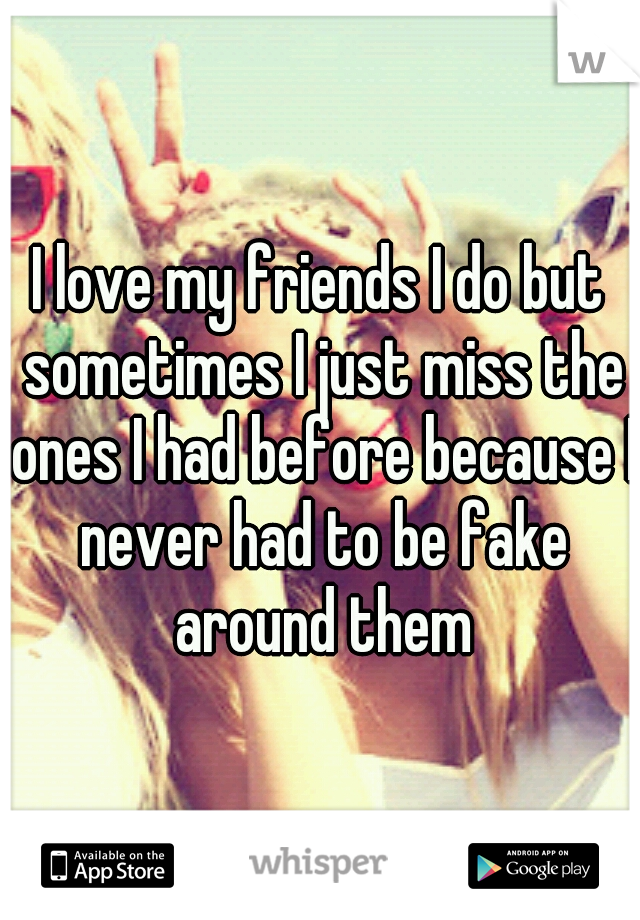 I love my friends I do but sometimes I just miss the ones I had before because I never had to be fake around them