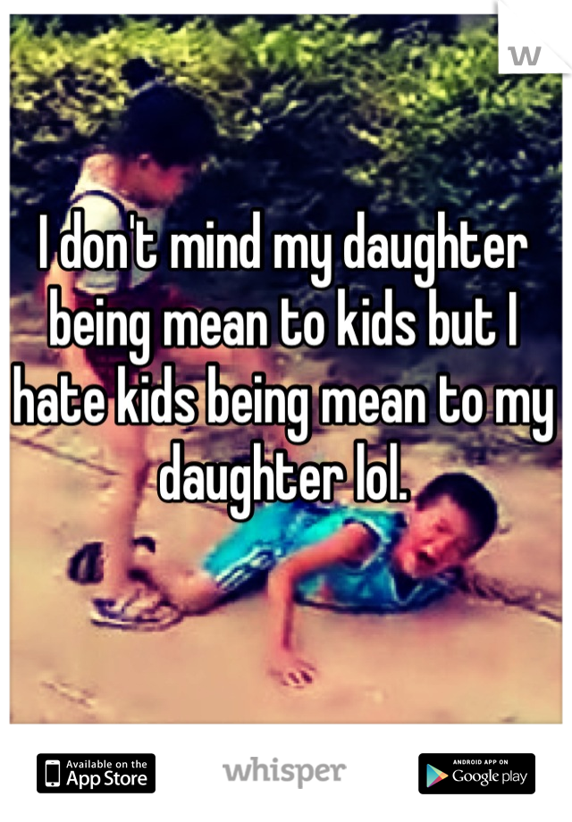 I don't mind my daughter being mean to kids but I hate kids being mean to my daughter lol.