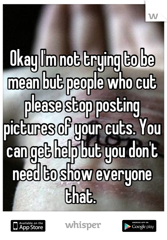 Okay I'm not trying to be mean but people who cut please stop posting pictures of your cuts. You can get help but you don't need to show everyone that. 