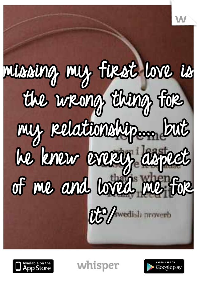 missing my first love is the wrong thing for my relationship....
but he knew every aspect of me and loved me for it"/