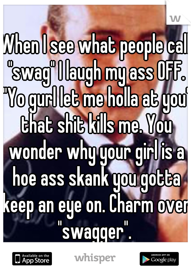 When I see what people call "swag" I laugh my ass OFF. "Yo gurl let me holla at you" that shit kills me. You wonder why your girl is a hoe ass skank you gotta keep an eye on. Charm over "swagger". 