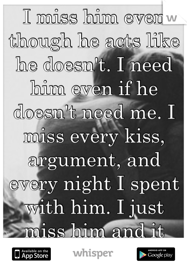 I miss him even though he acts like he doesn't. I need him even if he doesn't need me. I miss every kiss, argument, and  every night I spent with him. I just miss him and it sucks.