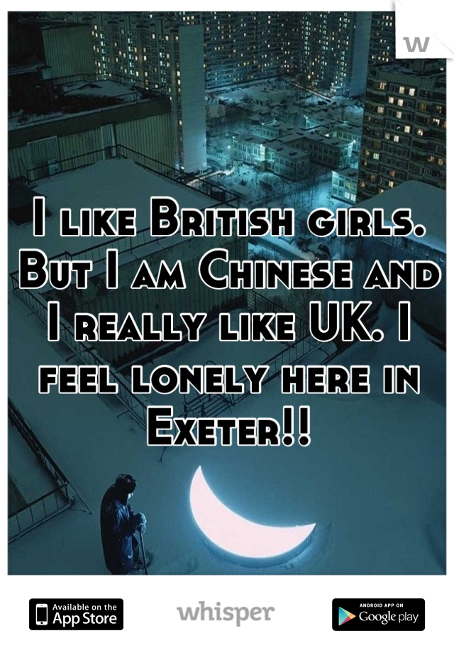 I like British girls. But I am Chinese and I really like UK. I feel lonely here in Exeter!!