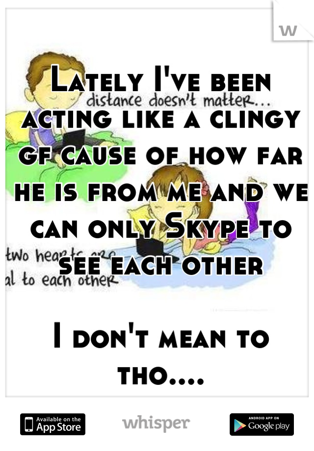 Lately I've been acting like a clingy gf cause of how far he is from me and we can only Skype to see each other

I don't mean to tho....