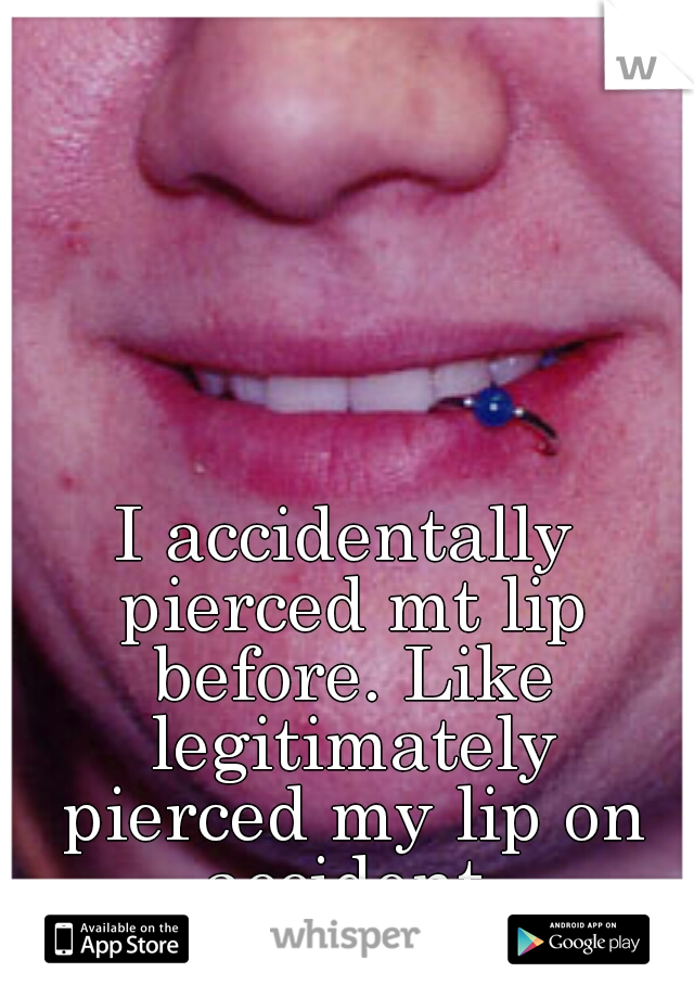 I accidentally pierced mt lip before. Like legitimately pierced my lip on accident.
