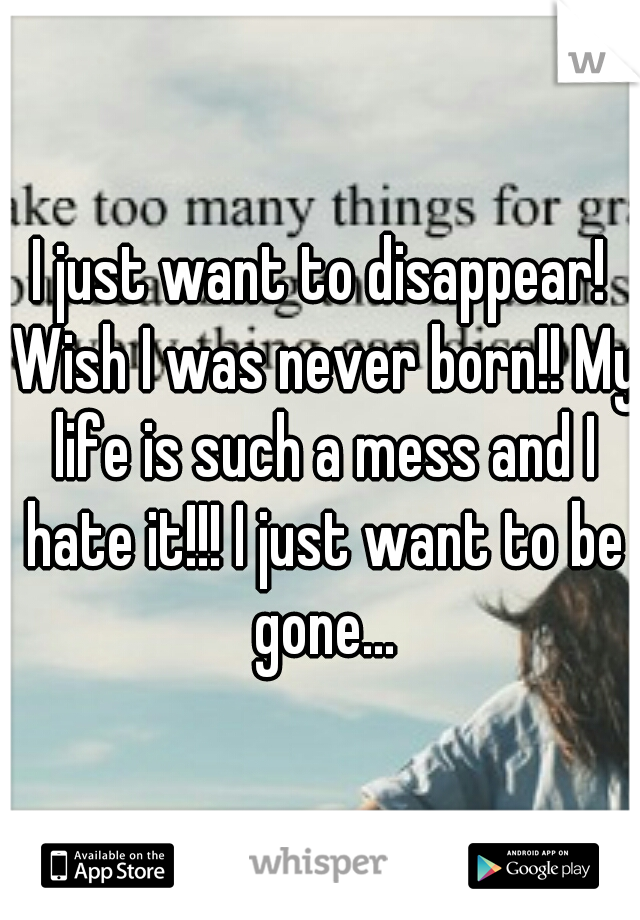 I just want to disappear! Wish I was never born!! My life is such a mess and I hate it!!! I just want to be gone...