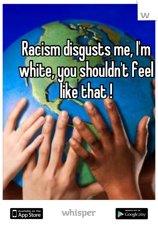 Racism disgusts me, I'm white, you shouldn't feel like that !
