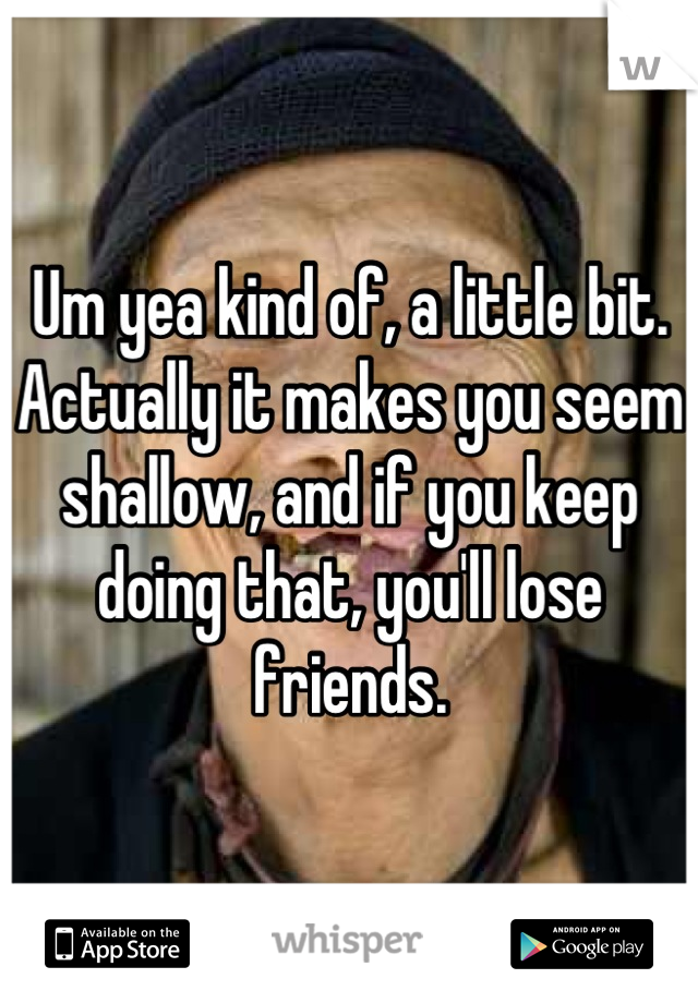 Um yea kind of, a little bit. Actually it makes you seem shallow, and if you keep doing that, you'll lose friends.