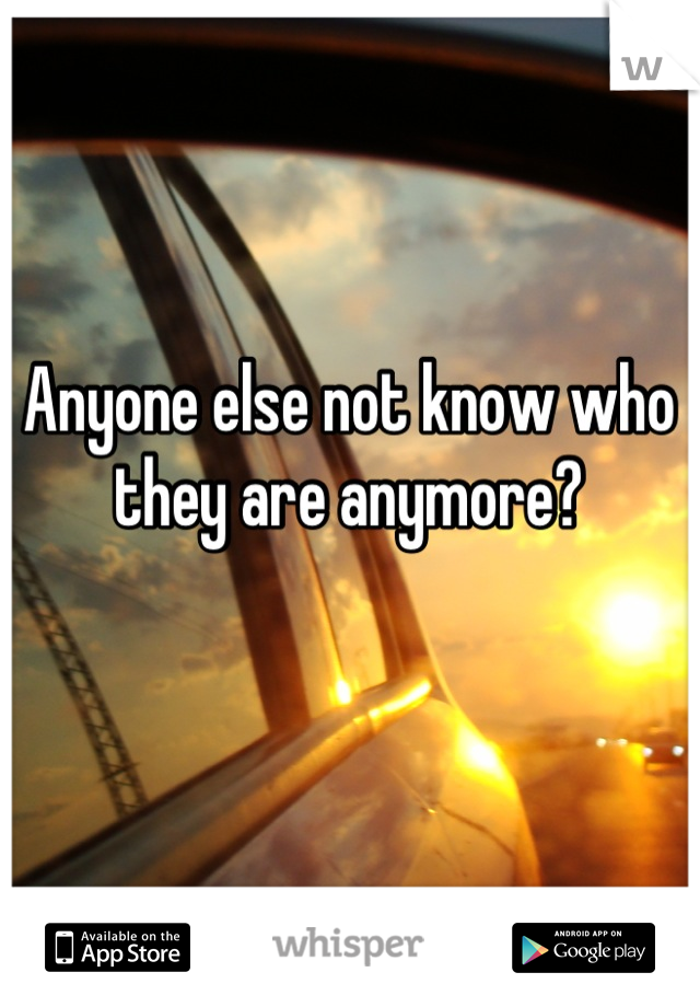 Anyone else not know who 
they are anymore?