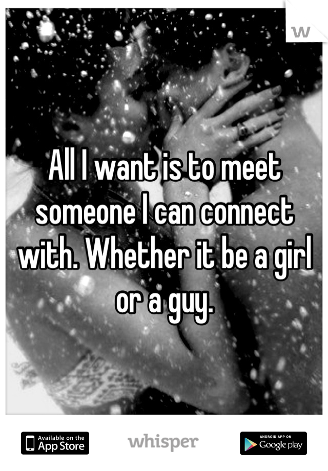 All I want is to meet someone I can connect with. Whether it be a girl or a guy.
