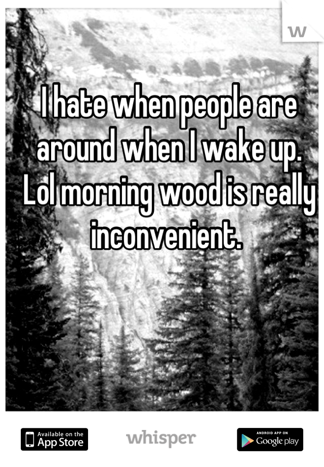 I hate when people are around when I wake up. 
Lol morning wood is really inconvenient. 