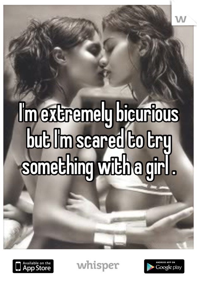 I'm extremely bicurious  but I'm scared to try something with a girl .