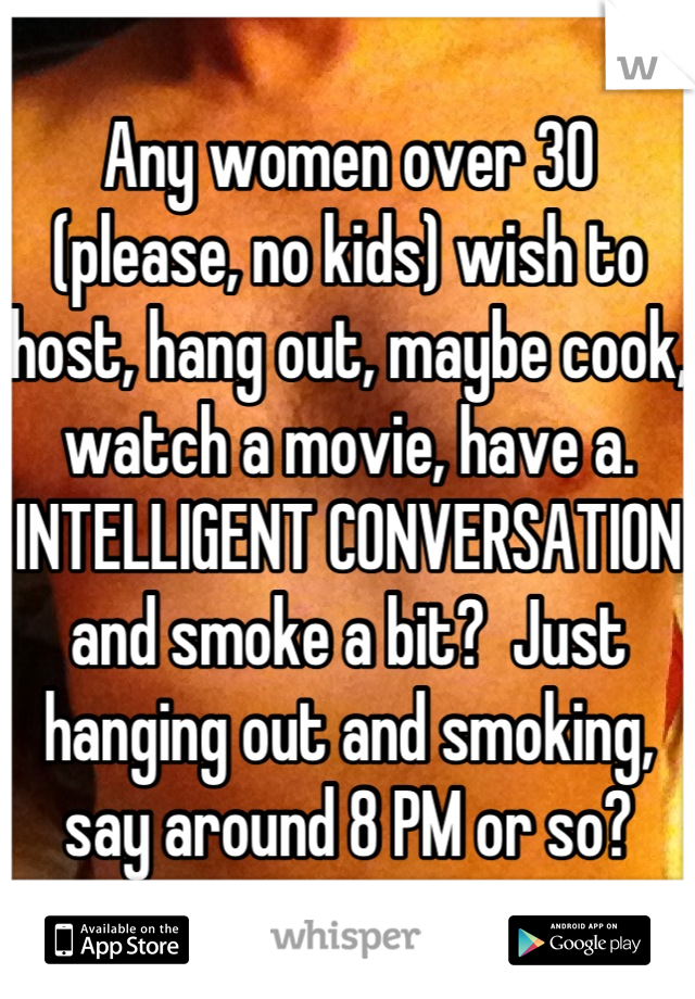 Any women over 30 (please, no kids) wish to host, hang out, maybe cook, watch a movie, have a. INTELLIGENT CONVERSATION and smoke a bit?  Just hanging out and smoking, say around 8 PM or so?