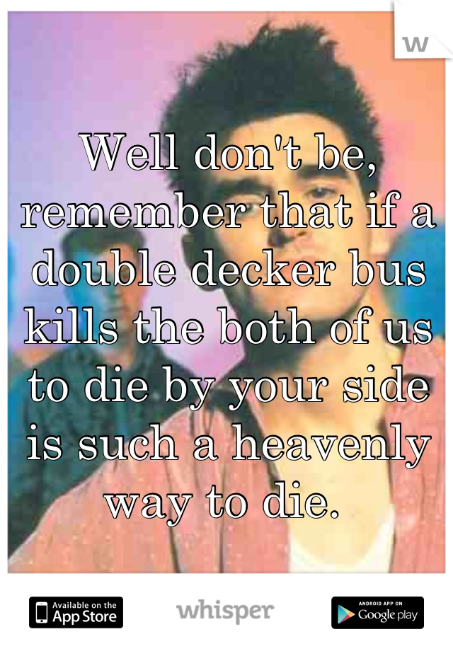 Well don't be, remember that if a double decker bus kills the both of us to die by your side is such a heavenly way to die. 