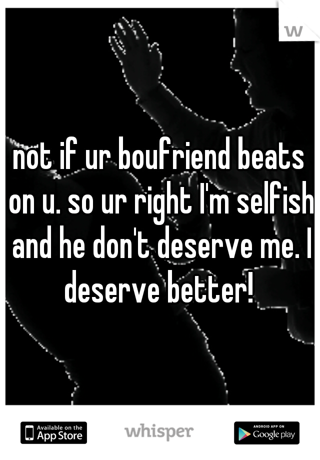 not if ur boufriend beats on u. so ur right I'm selfish and he don't deserve me. I deserve better! 