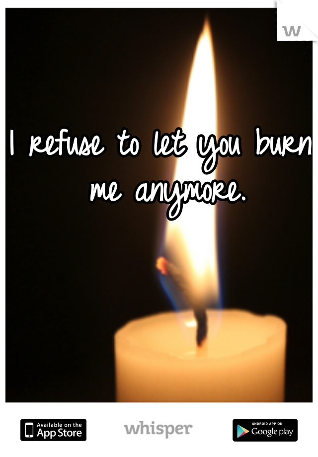 I refuse to let you burn me anymore.
