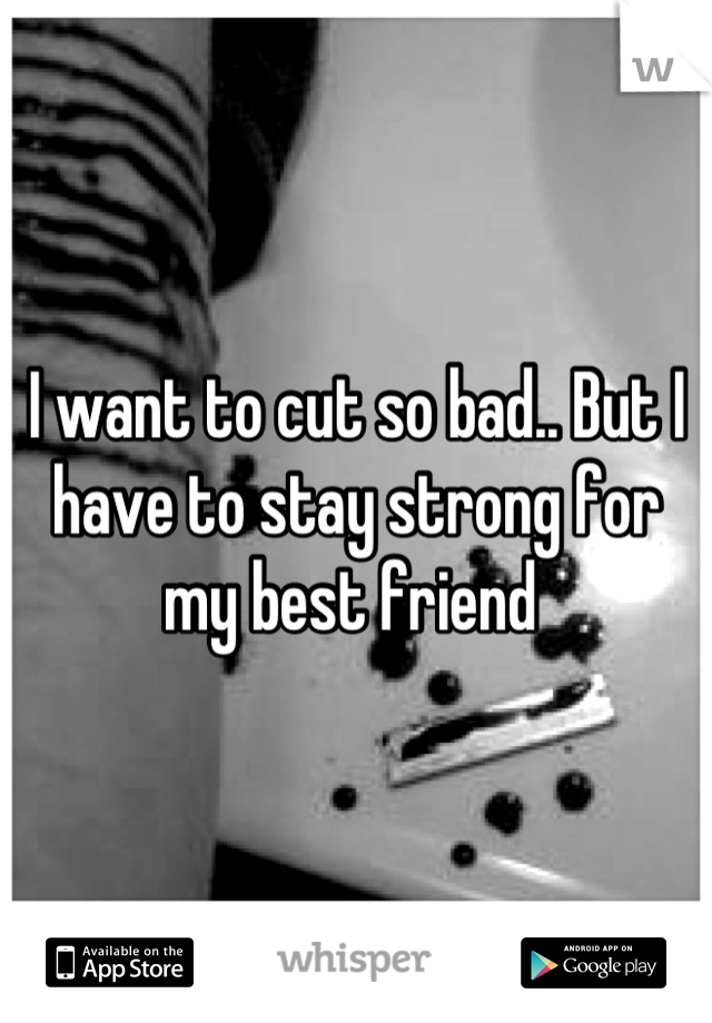 I want to cut so bad.. But I have to stay strong for my best friend 