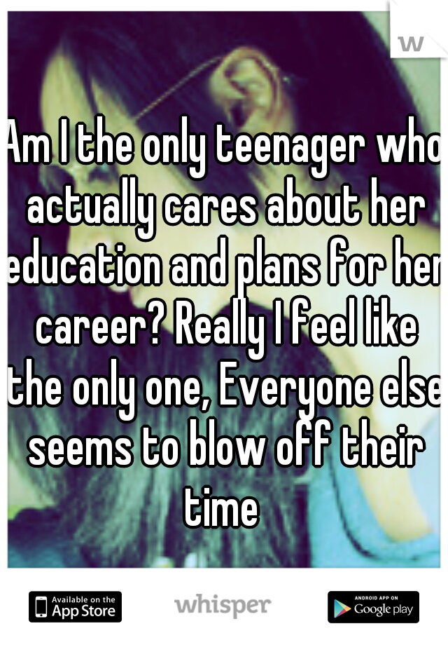 Am I the only teenager who actually cares about her education and plans for her career? Really I feel like the only one, Everyone else seems to blow off their time 