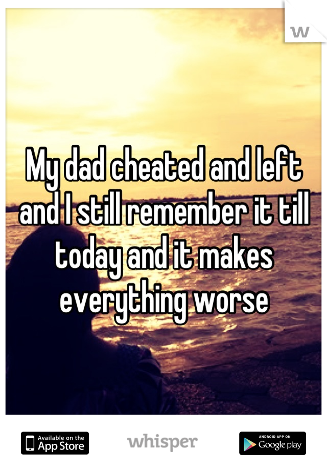 My dad cheated and left and I still remember it till today and it makes everything worse
