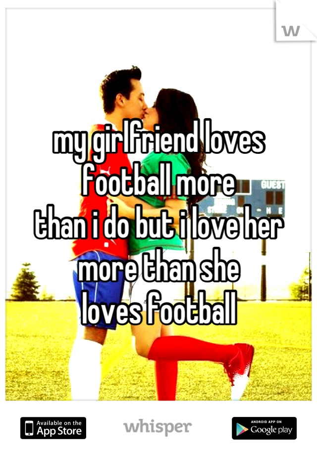 my girlfriend loves 
football more 
than i do but i love her
more than she
loves football
